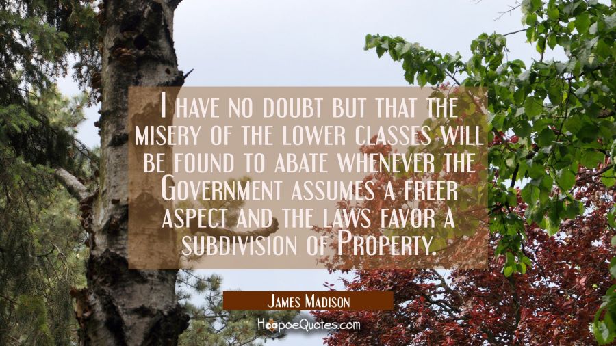 I have no doubt but that the misery of the lower classes will be found to abate whenever the Govern James Madison Quotes