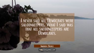 I never said all Democrats were saloonkeepers. What I said was that all saloonkeepers are Democrats