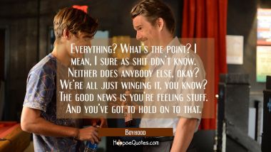 Everything? What&#039;s the point? I mean, I sure as shit don&#039;t know. Neither does anybody else, okay? We&#039;re just winging it, you know? The good news is you&#039;re feeling stuff. And you&#039;ve got to hold on to that. Movie Quotes Quotes