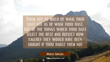 Think not so much of what thou hast not as of what thou hast, but of the things which thou hast sel Marcus Aurelius Quotes