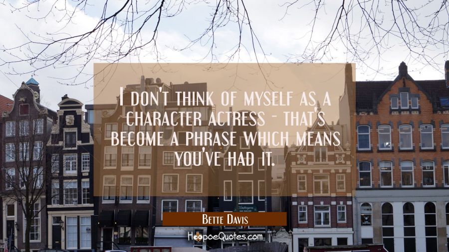 I don't think of myself as a character actress - that's become a phrase which means you've had it. Bette Davis Quotes