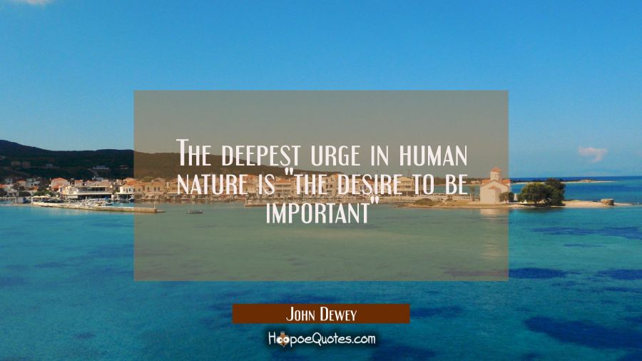 The deepest urge in human nature is "the desire to be important" John Dewey Quotes