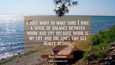 I just want to make sure I have a sense of balance between work and life because work is my life an