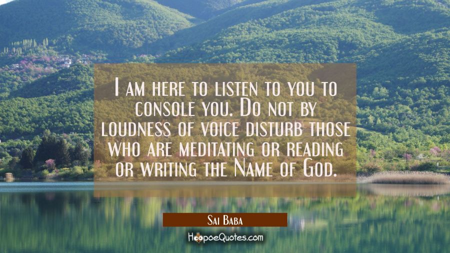 I am here to listen to you to console you. Do not by loudness of voice disturb those who are medita Sai Baba Quotes