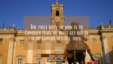 The first duty of man is to conquer fear, he must get rid of it he cannot act till then.