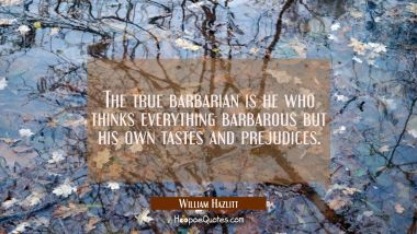 The true barbarian is he who thinks everything barbarous but his own tastes and prejudices.