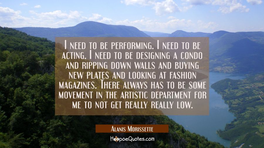 I need to be performing. I need to be acting. I need to be designing a condo and ripping down walls Alanis Morissette Quotes