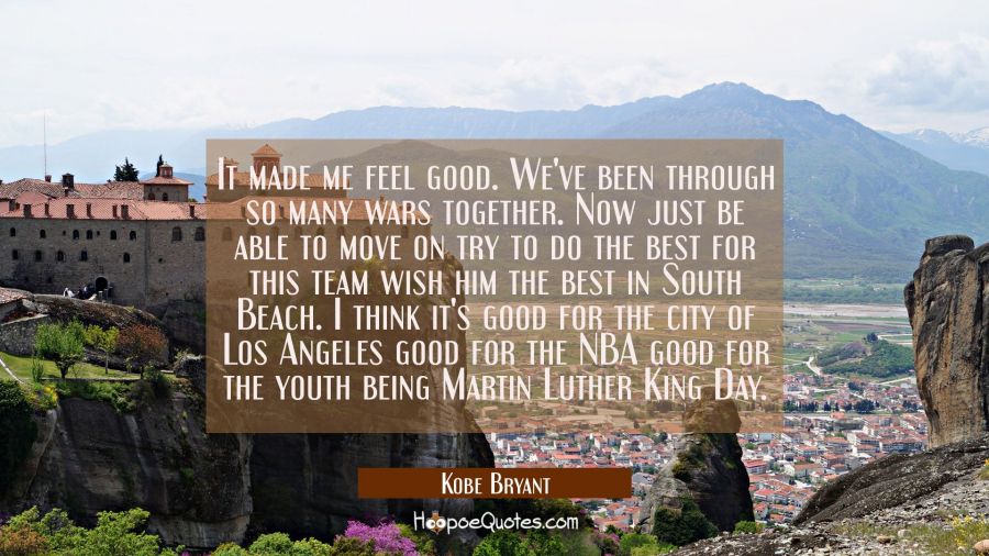 It made me feel good. We've been through so many wars together. Now just be able to move on try to  Kobe Bryant Quotes