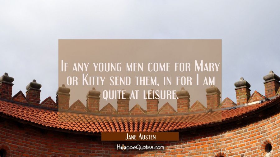 If any young men come for Mary or Kitty send them in for I am quite at leisure. Jane Austen Quotes
