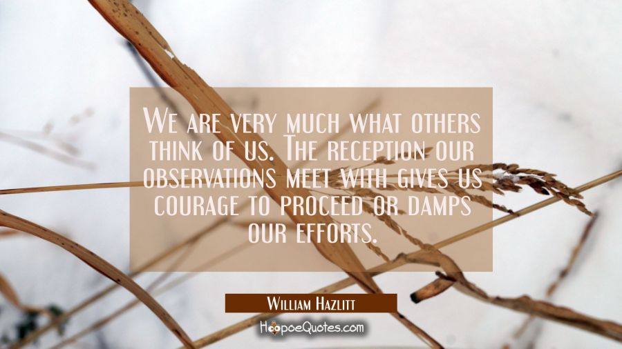 We are very much what others think of us. The reception our observations meet with gives us courage William Hazlitt Quotes