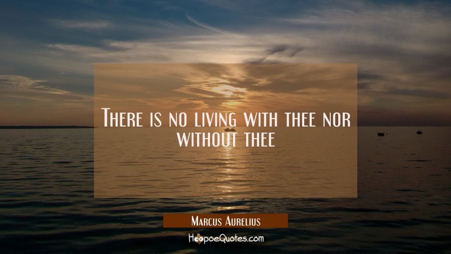 There is no living with thee nor without thee Marcus Aurelius Quotes
