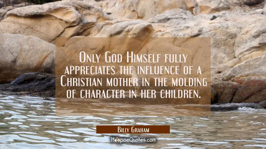 Only God Himself fully appreciates the influence of a Christian mother in the molding of character  Billy Graham Quotes