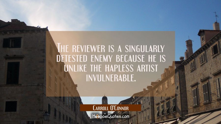 The reviewer is a singularly detested enemy because he is unlike the hapless artist invulnerable. Carroll O'Connor Quotes