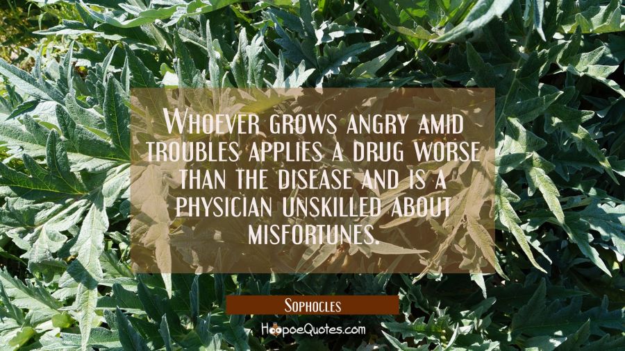 Whoever grows angry amid troubles applies a drug worse than the disease and is a physician unskille Sophocles Quotes