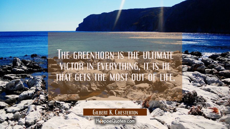 The greenhorn is the ultimate victor in everything, it is he that gets the most out of life. Gilbert K. Chesterton Quotes