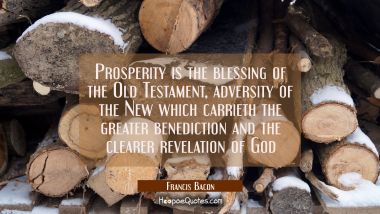 Prosperity is the blessing of the Old Testament, adversity of the New which carrieth the greater be Francis Bacon Quotes
