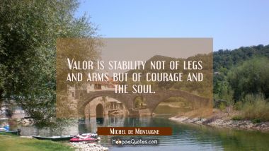 Valor is stability not of legs and arms but of courage and the soul. Michel de Montaigne Quotes