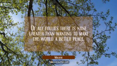 Of all follies there is none greater than wanting to make the world a better place. Moliere Quotes