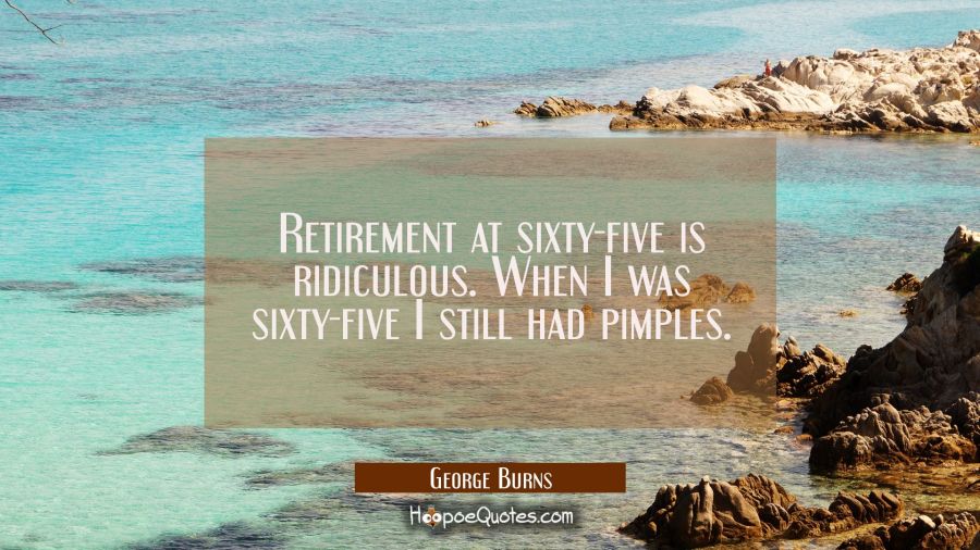 Retirement at sixty-five is ridiculous. When I was sixty-five I still had pimples. George Burns Quotes