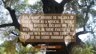 But I&#039;m not adverse to the idea of Torch Song as a musical. It would just be different. Because the Harvey Fierstein Quotes