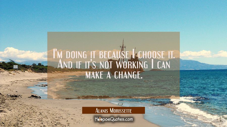I'm doing it because I choose it. And if it's not working I can make a change. Alanis Morissette Quotes