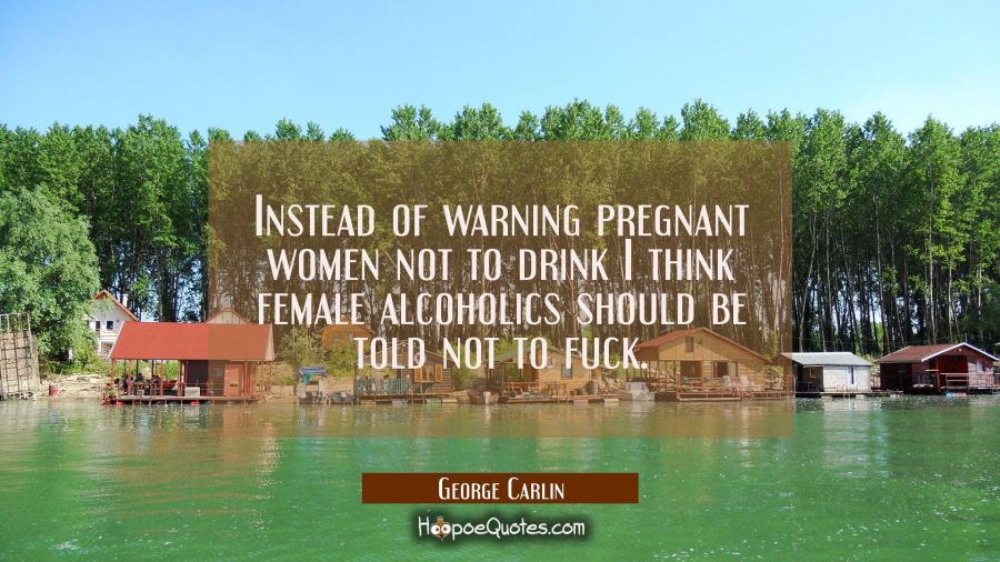 Instead of warning pregnant women not to drink I think female alcoholics should be told not to fuck George Carlin Quotes