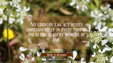 No country can act wisely simultaneously in every part of the globe at every moment of time. Henry A. Kissinger Quotes