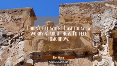 I didn&#039;t get where I am today by worryin&#039; about how I&#039;d feel tomorrow.