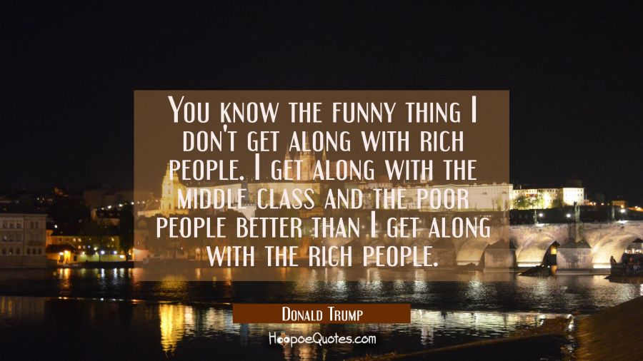 You know the funny thing I don't get along with rich people. I get along with the middle class and  Donald Trump Quotes