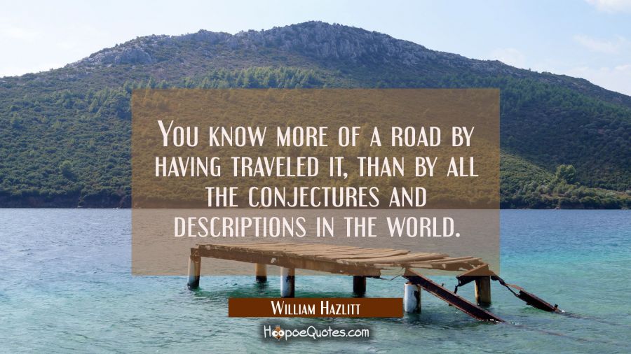 You know more of a road by having traveled it than by all the conjectures and descriptions in the w William Hazlitt Quotes