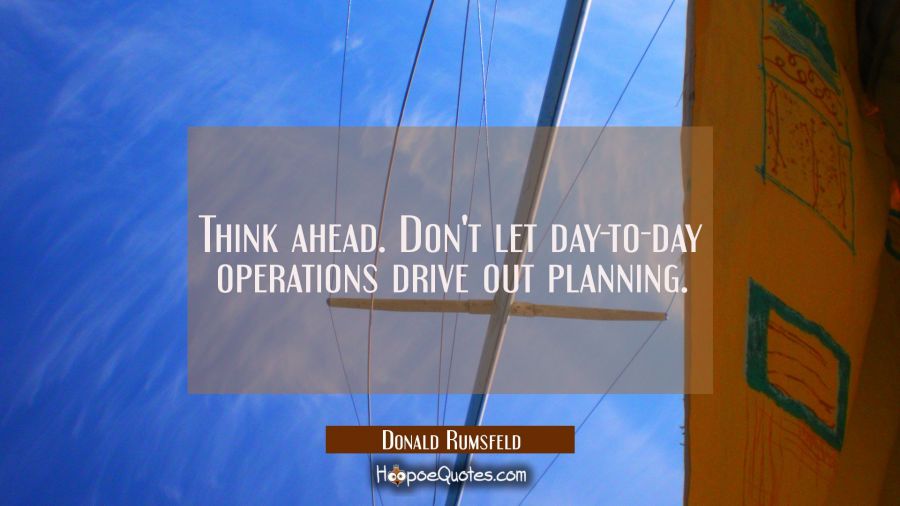 Think ahead. Don't let day-to-day operations drive out planning. Donald Rumsfeld Quotes
