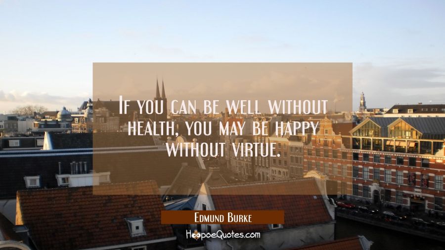 If you can be well without health you may be happy without virtue. Edmund Burke Quotes