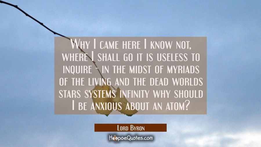Why I came here I know not, where I shall go it is useless to inquire - in the midst of myriads of  Lord Byron Quotes