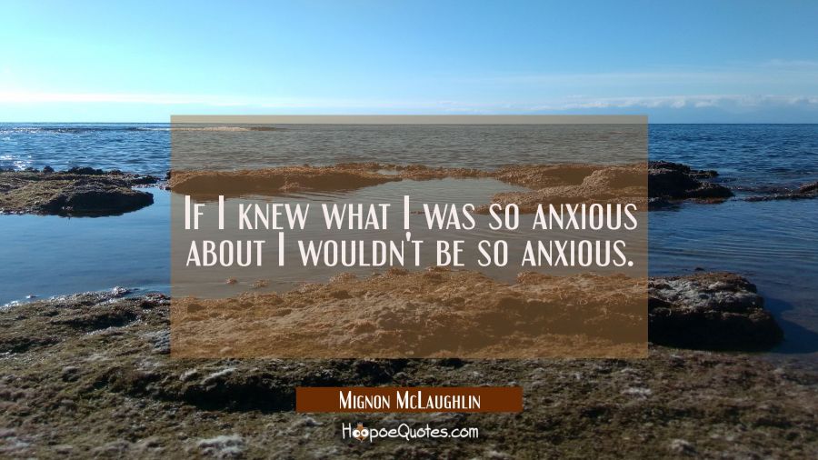 If I knew what I was so anxious about I wouldn't be so anxious. Mignon McLaughlin Quotes