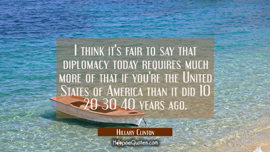 I think it's fair to say that diplomacy today requires much more of that if you're the United State Hillary Clinton Quotes