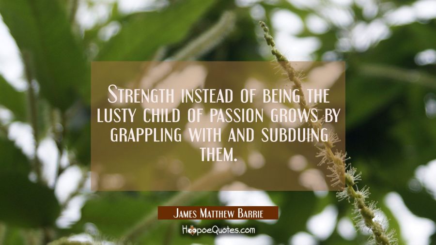 Strength instead of being the lusty child of passion grows by grappling with and subduing them. James Matthew Barrie Quotes