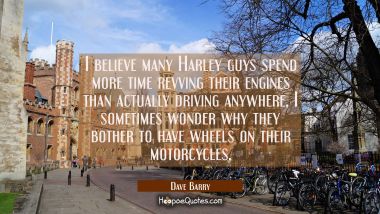 I believe many Harley guys spend more time revving their engines than actually driving anywhere, I  Dave Barry Quotes