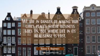 We are in danger of making our cities places where business goes on but where life in its real sens Hubert H. Humphrey Quotes