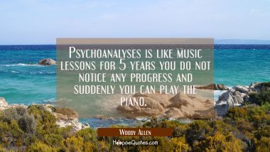 Psychoanalyses is like music lessons for 5 years you do not notice any progress and suddenly you ca