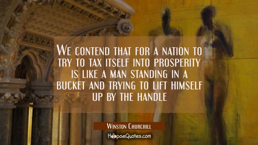 We contend that for a nation to try to tax itself into prosperity is like a man standing in a bucke Winston Churchill Quotes