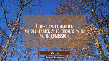 I just am committed wholeheartedly to theatre with no intermission. Lady Gaga Quotes