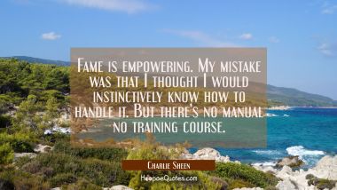 Fame is empowering. My mistake was that I thought I would instinctively know how to handle it. But 
