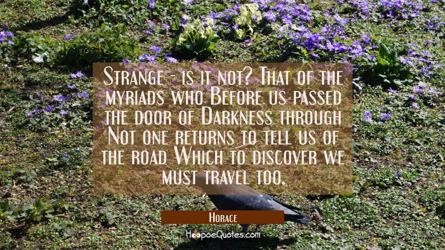 Strange - is it not? That of the myriads who Before us passed the door of Darkness through Not one Horace Quotes