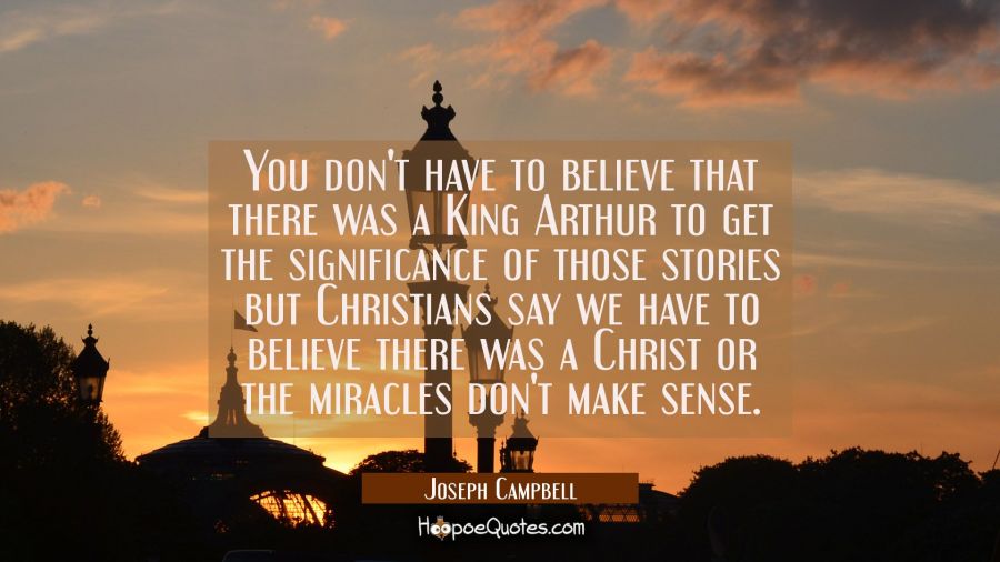 You don't have to believe that there was a King Arthur to get the significance of those stories but Joseph Campbell Quotes