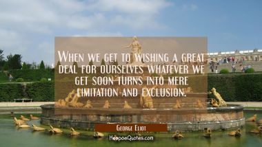 When we get to wishing a great deal for ourselves whatever we get soon turns into mere limitation a