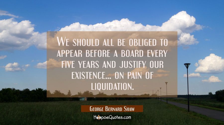 We should all be obliged to appear before a board every five years and justify our existence... on  George Bernard Shaw Quotes