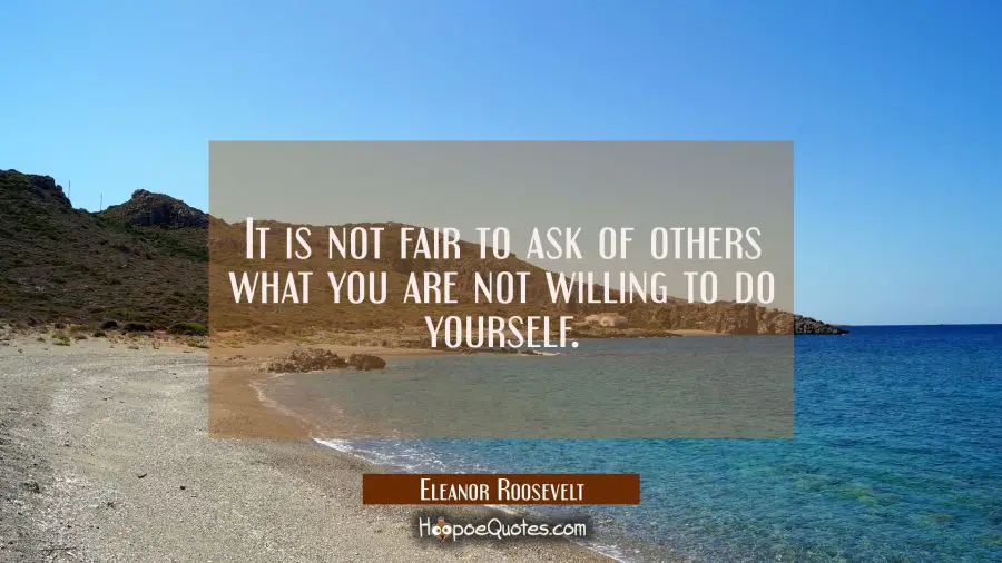 It is not fair to ask of others what you are not willing to do yourself. Eleanor Roosevelt Quotes