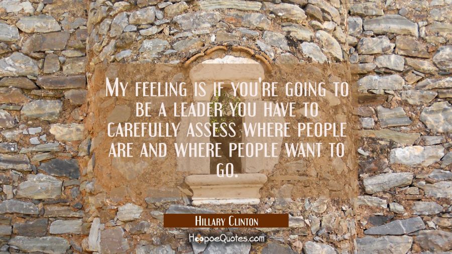 My feeling is if you're going to be a leader you have to carefully assess where people are and wher Hillary Clinton Quotes