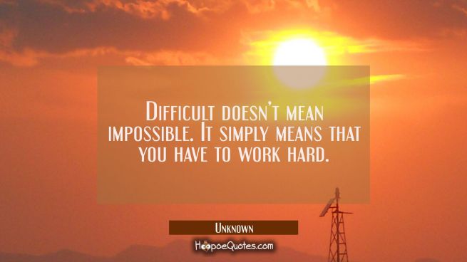 Difficult doesn’t mean impossible. It simply means that you have to work hard.