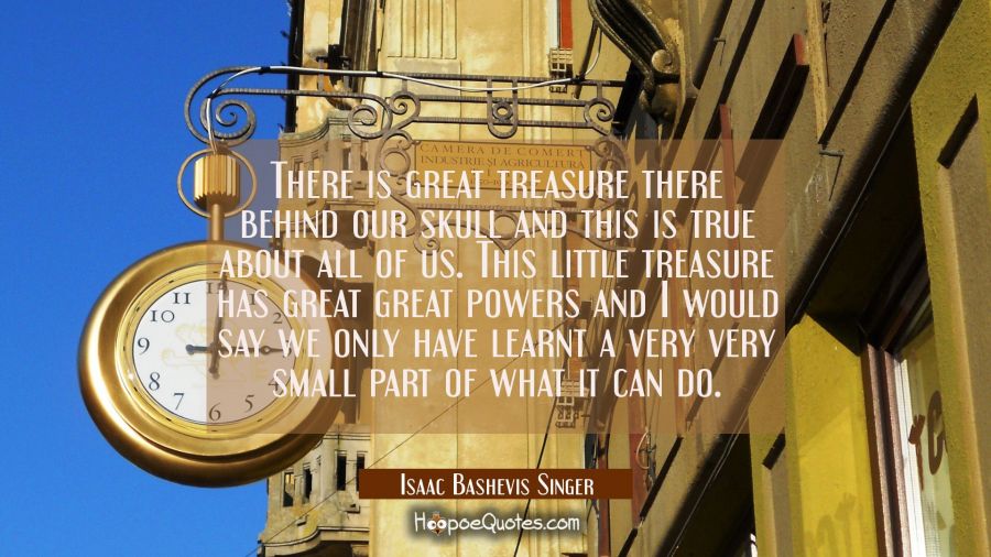There is great treasure there behind our skull and this is true about all of us. This little treasu Isaac Bashevis Singer Quotes